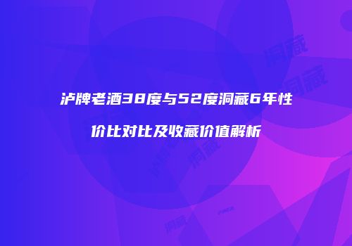 泸牌老酒38度与52度洞藏6年性价比对比及收藏价值解析