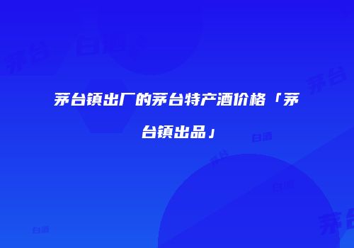 茅台镇出厂的茅台特产酒价格「茅台镇出品」