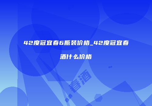42度冠宜春6瓶装价格_42度冠宜春酒什么价格