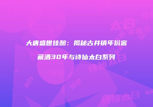 大唐盛世佳酿：揭秘古井镇年份窖藏酒30年与诗仙太白系列
