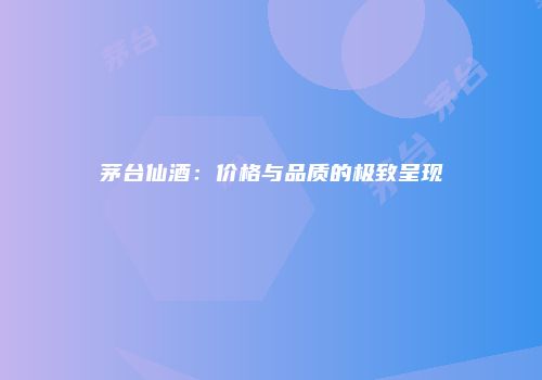 茅台仙酒：价格与品质的极致呈现