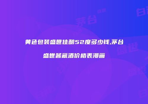 黄色包装盛世佳酿52度多少钱,茅台盛世酱藏酒价格表漫画
