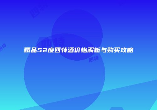 精品52度四特酒价格解析与购买攻略