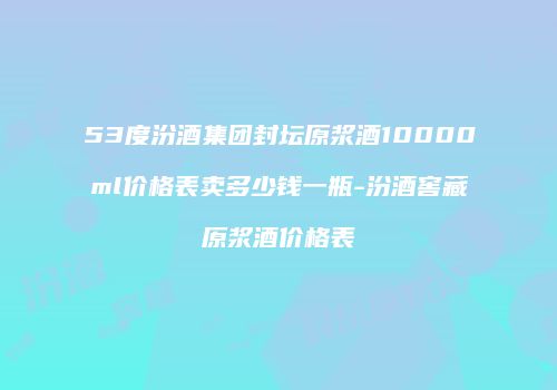53度汾酒集团封坛原浆酒10000ml价格表卖多少钱一瓶-汾酒窖藏原浆酒价格表