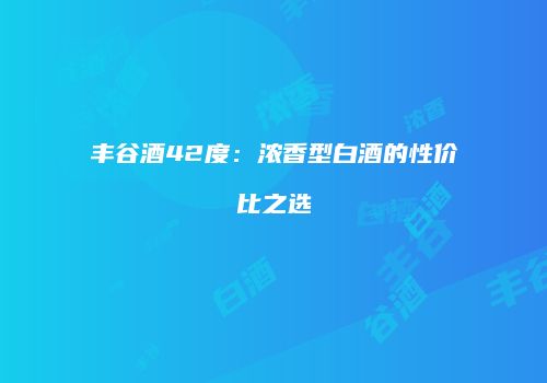 丰谷酒42度：浓香型白酒的性价比之选