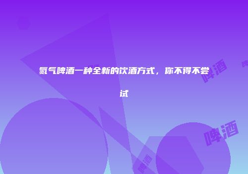 氮气啤酒一种全新的饮酒方式，你不得不尝试