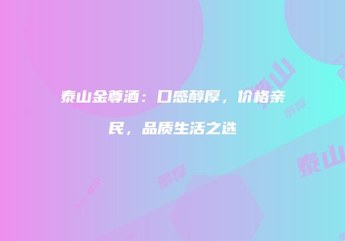 泰山金尊酒：口感醇厚，价格亲民，品质生活之选