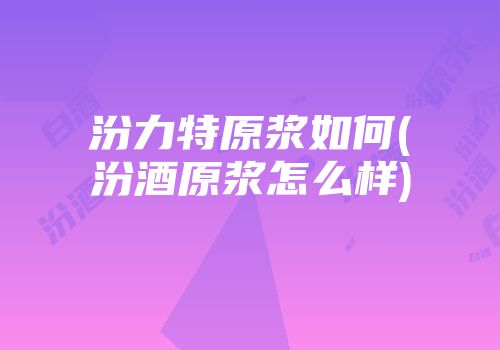 汾力特原浆如何(汾酒原浆怎么样)