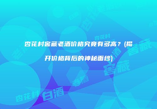 杏花村窖藏老酒价格究竟有多高？(揭开价格背后的神秘面纱)
