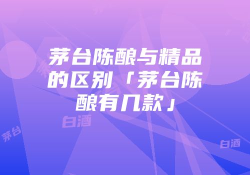 茅台陈酿与精品的区别「茅台陈酿有几款」