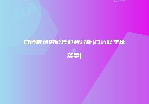 白酒市场的销售趋势分析(白酒旺季比淡季)