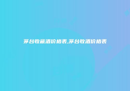 茅台收藏酒价格表,茅台收酒价格表