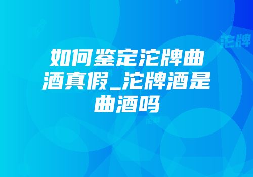 如何鉴定沱牌曲酒真假_沱牌酒是曲酒吗