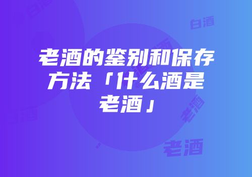 老酒的鉴别和保存方法「什么酒是老酒」