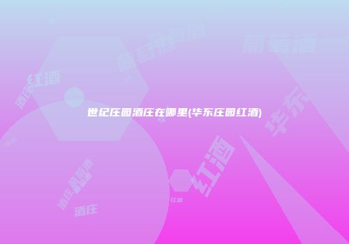 世纪庄园酒庄在哪里(华东庄园红酒)