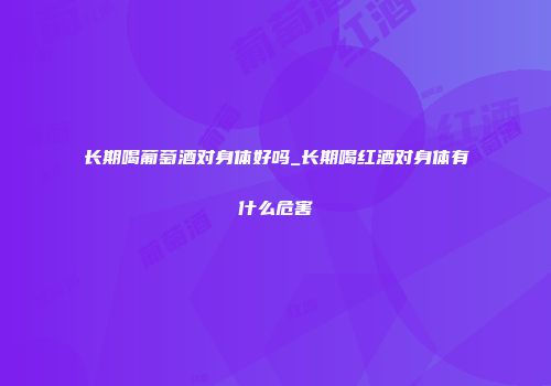 长期喝葡萄酒对身体好吗_长期喝红酒对身体有什么危害