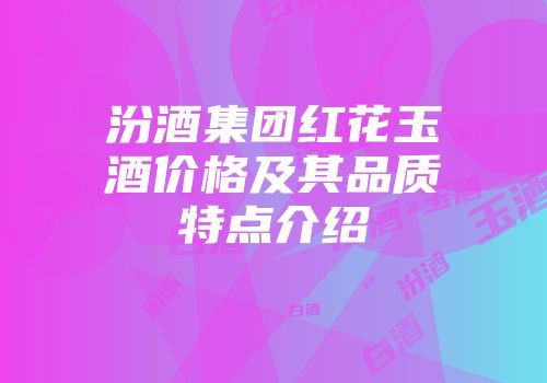 汾酒集团红花玉酒价格及其品质特点介绍