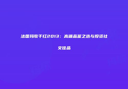 法国玛歌干红2013：高端品鉴之选与投资社交佳品