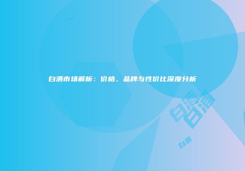 白酒市场解析：价格、品牌与性价比深度分析