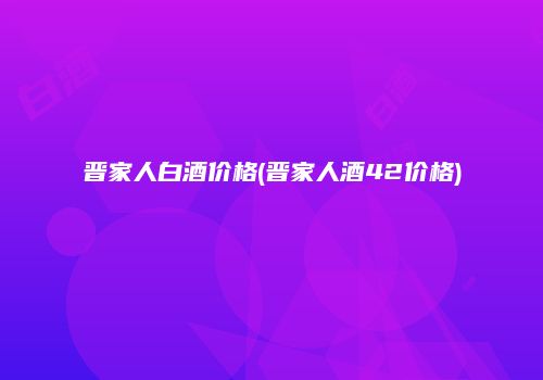 晋家人白酒价格(晋家人酒42价格)