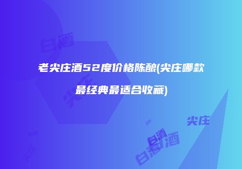老尖庄酒52度价格陈酿(尖庄哪款最经典最适合收藏)
