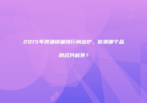2015年啤酒销量排行榜出炉，你猜哪个品牌名列前茅？