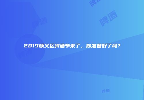 2019顺义区啤酒节来了，你准备好了吗？