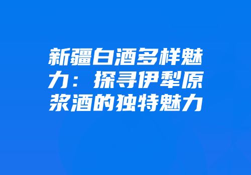 新疆白酒多样魅力：探寻伊犁原浆酒的独特魅力