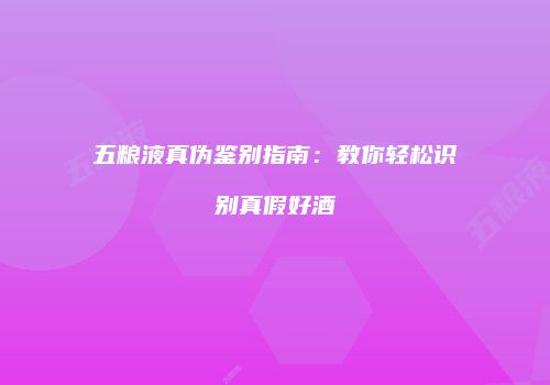 五粮液真伪鉴别指南：教你轻松识别真假好酒