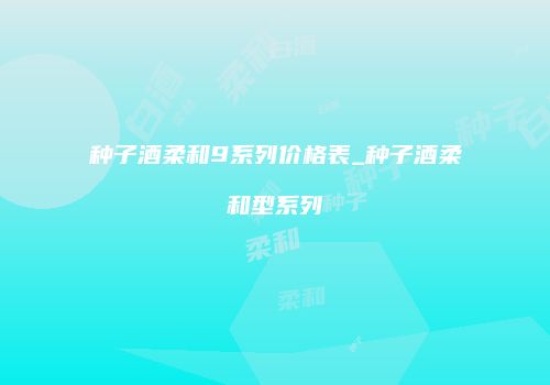 种子酒柔和9系列价格表_种子酒柔和型系列