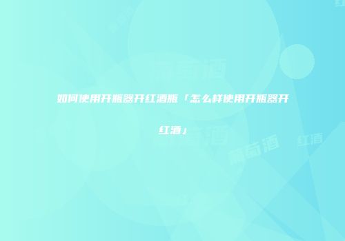 如何使用开瓶器开红酒瓶「怎么样使用开瓶器开红酒」