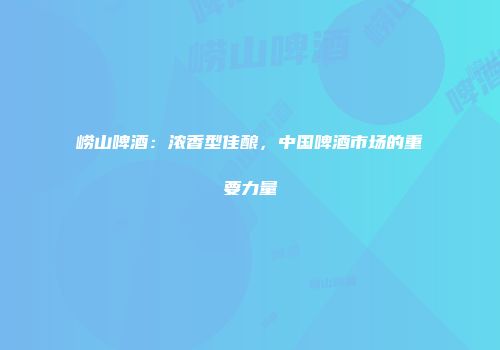 崂山啤酒：浓香型佳酿，中国啤酒市场的重要力量