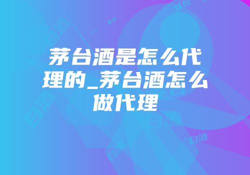 茅台酒是怎么代理的_茅台酒怎么做代理