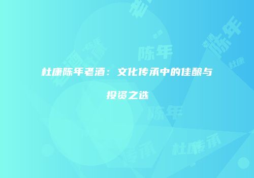 杜康陈年老酒：文化传承中的佳酿与投资之选