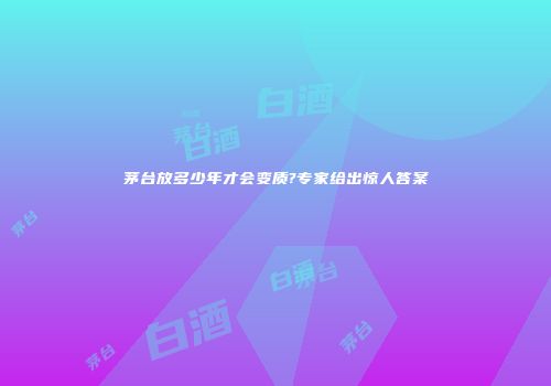 茅台放多少年才会变质?专家给出惊人答案