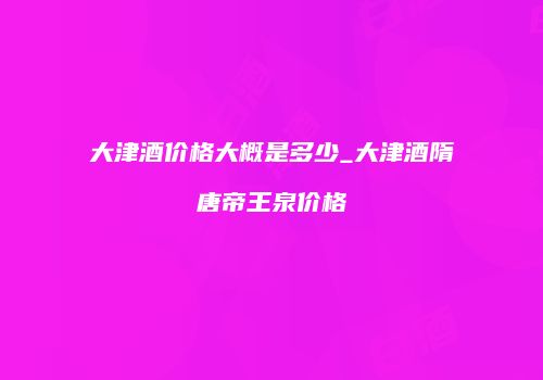 大津酒价格大概是多少_大津酒隋唐帝王泉价格