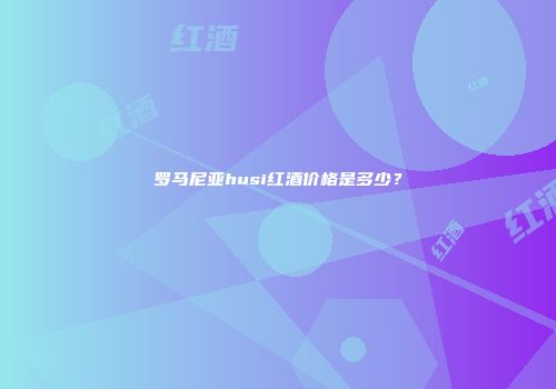 罗马尼亚husi红酒价格是多少？