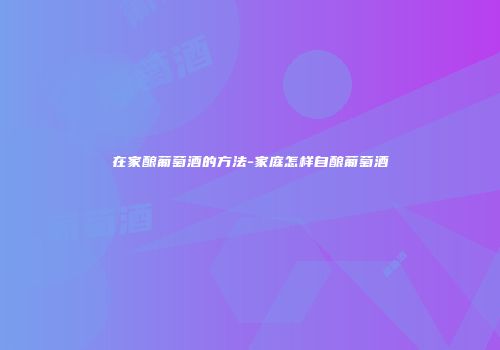 在家酿葡萄酒的方法-家庭怎样自酿葡萄酒