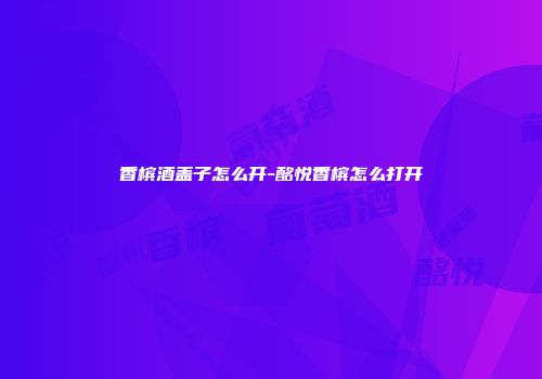 香槟酒盖子怎么开-酩悦香槟怎么打开