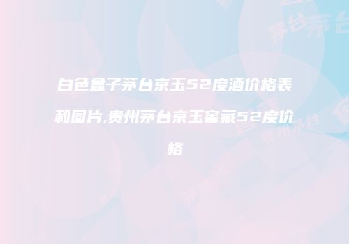 白色盒子茅台京玉52度酒价格表和图片,贵州茅台京玉窖藏52度价格