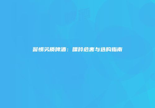 警惕劣质啤酒：嘌呤危害与选购指南