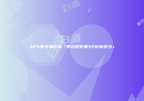 52%茅台酒价格「茅台迎宾酒52价格多少」