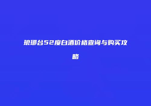 琅琊台52度白酒价格查询与购买攻略