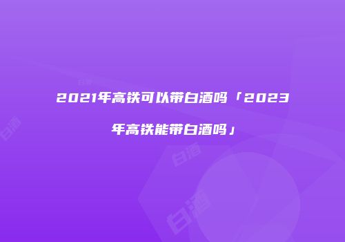 2021年高铁可以带白酒吗「2023年高铁能带白酒吗」
