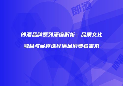 郎酒品牌系列深度解析：品质文化融合与多样选择满足消费者需求