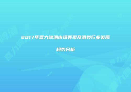 2017年喜力啤酒市场表现及酒类行业发展趋势分析