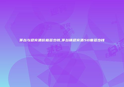 茅台与迎宾酒价格多少钱,茅台镇迎宾酒50度多少钱
