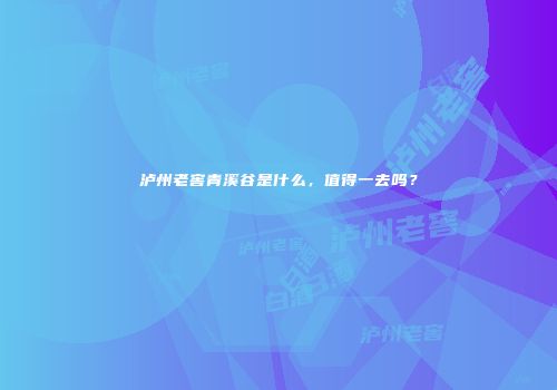 泸州老窖青溪谷是什么，值得一去吗？