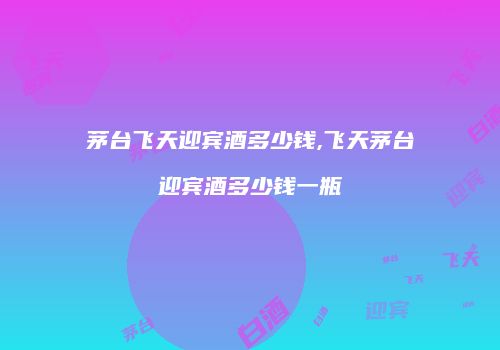 茅台飞天迎宾酒多少钱,飞天茅台迎宾酒多少钱一瓶