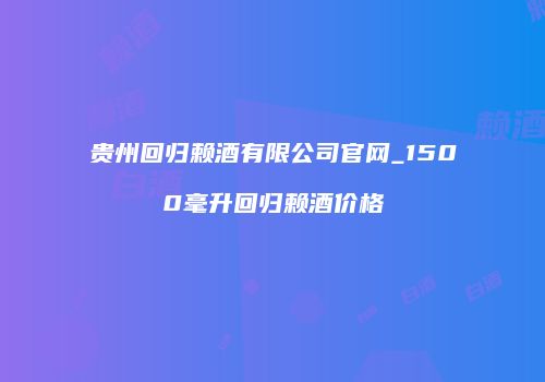 贵州回归赖酒有限公司官网_1500毫升回归赖酒价格